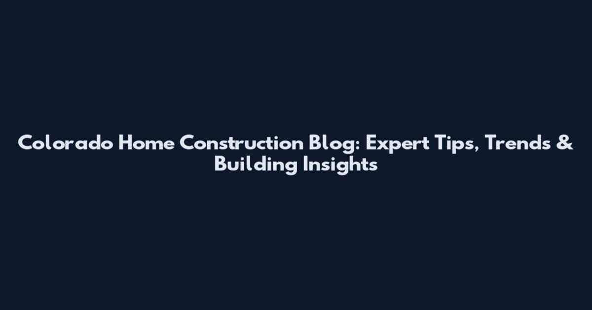Colorado Home Construction Blog: Expert Tips, Trends & Building Insights