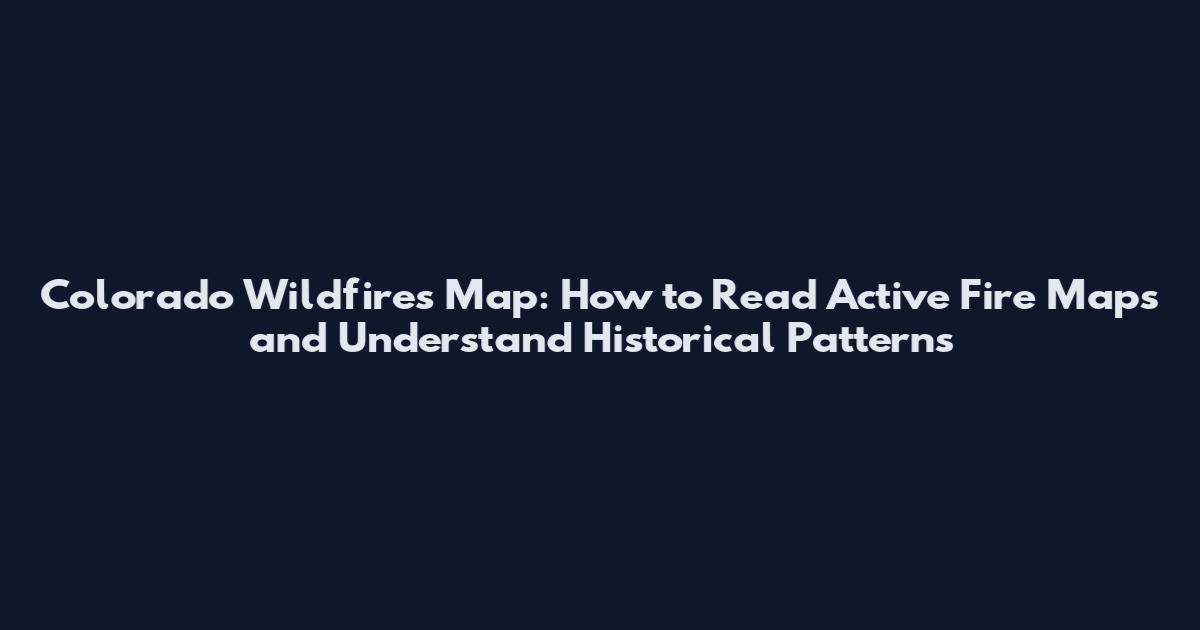 Colorado Wildfires Map: How to Read Active Fire Maps and Understand Historical Patterns