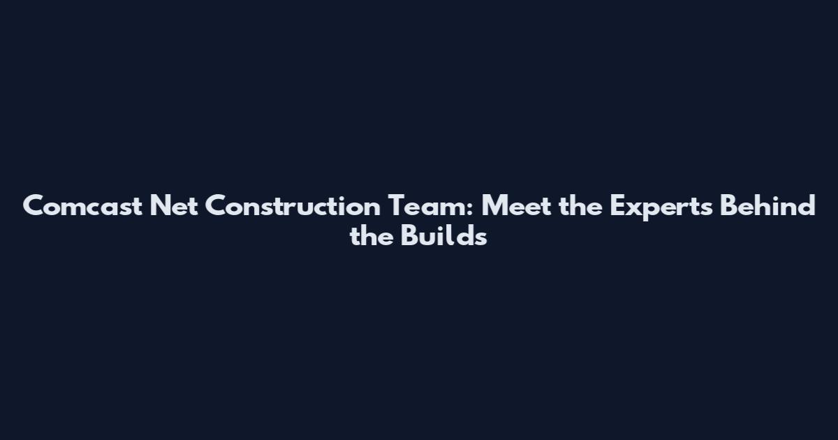 Comcast Net Construction Team: Meet the Experts Behind the Builds