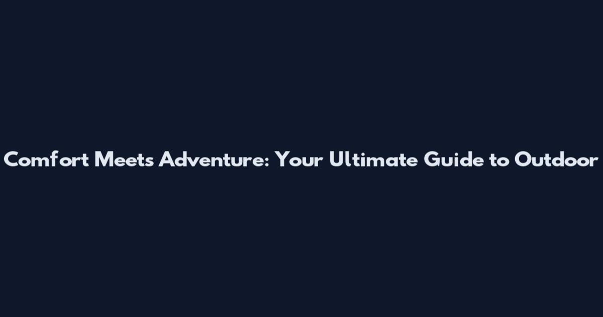Comfort Meets Adventure: Your Ultimate Guide to Outdoor