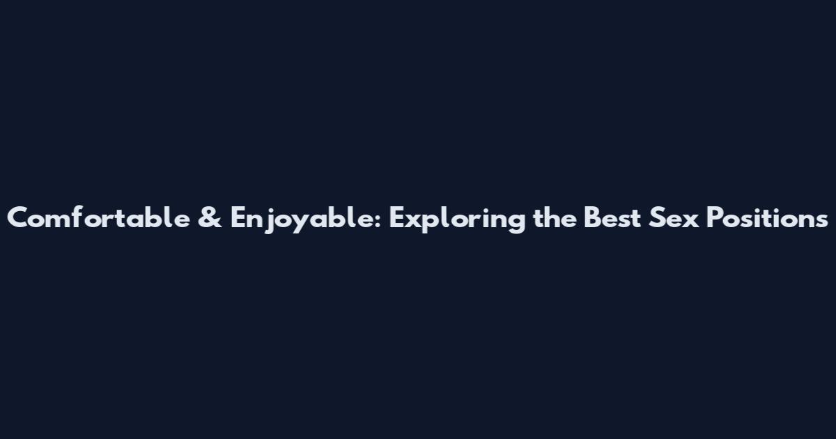 Comfortable & Enjoyable: Exploring the Best Sex Positions