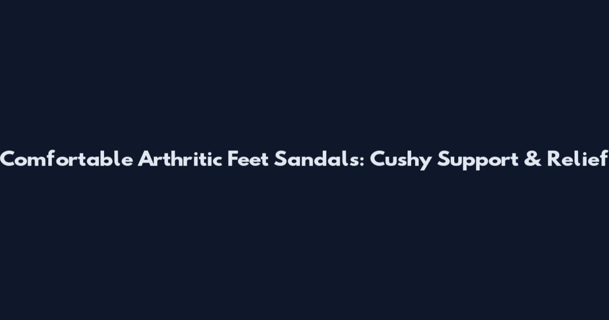 Comfortable Arthritic Feet Sandals: Cushy Support & Relief