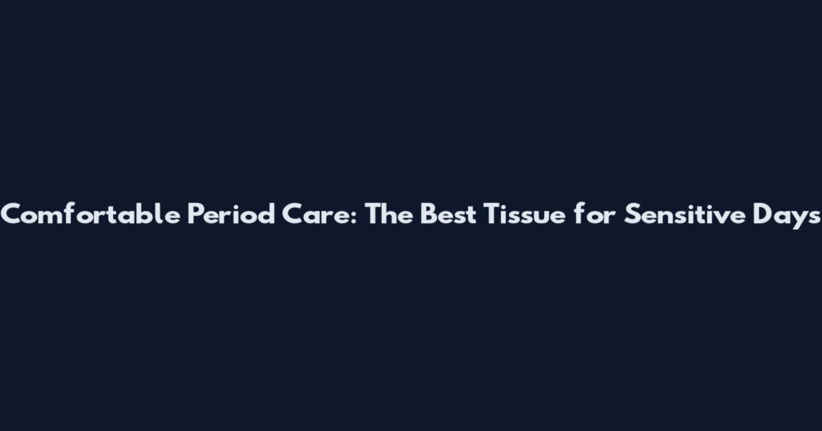 Comfortable Period Care: The Best Tissue for Sensitive Days