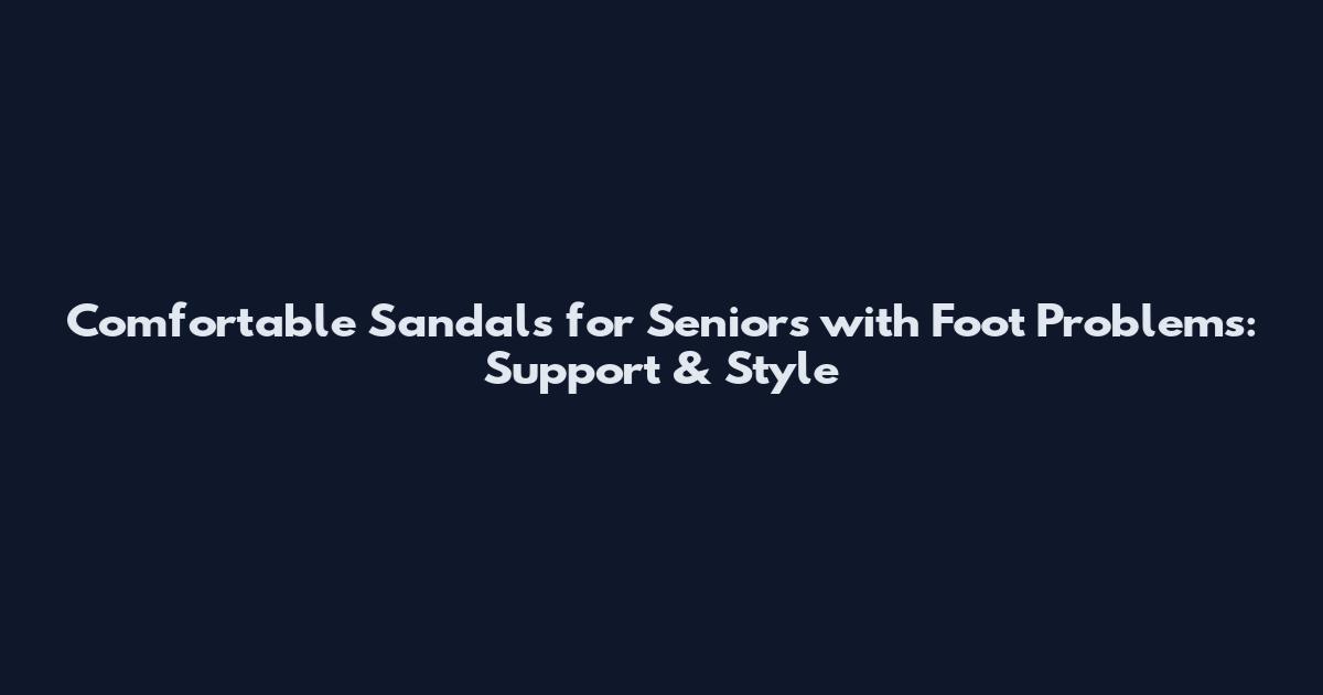 Comfortable Sandals for Seniors with Foot Problems: Support & Style