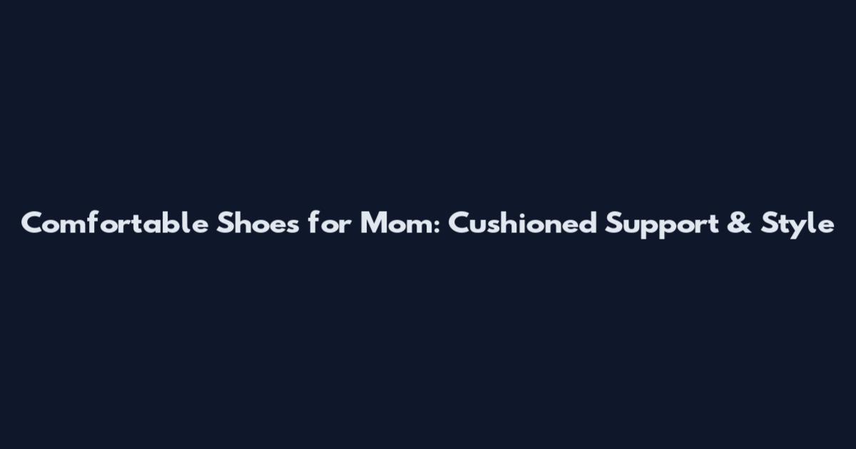 Comfortable Shoes for Mom: Cushioned Support & Style