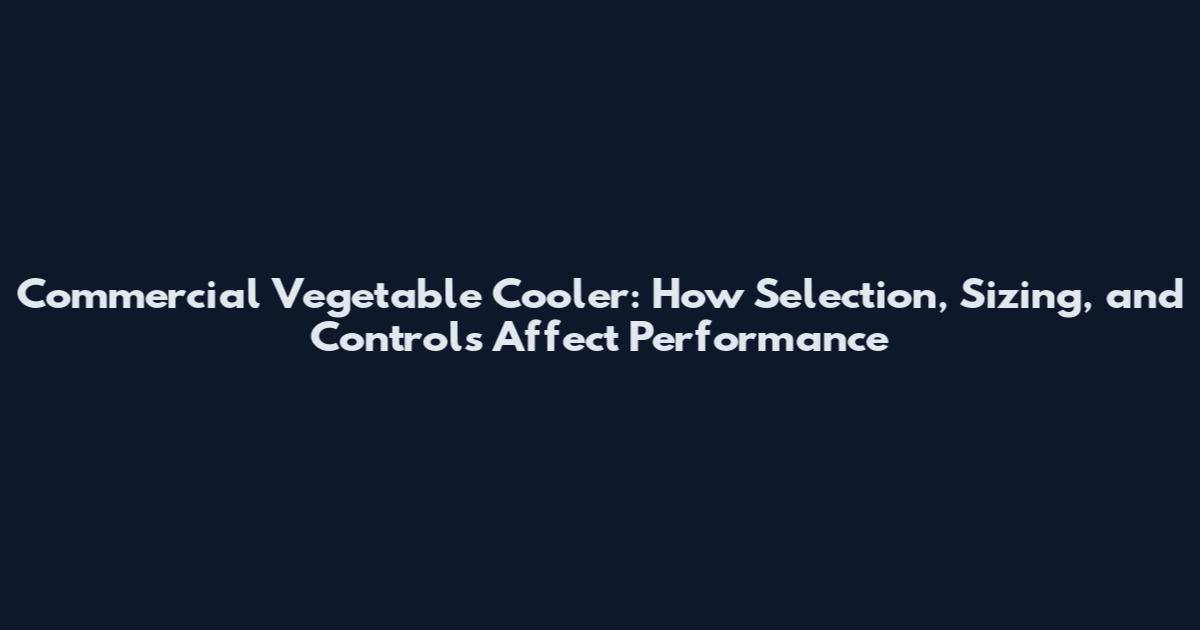 Commercial Vegetable Cooler: How Selection, Sizing, and Controls Affect Performance