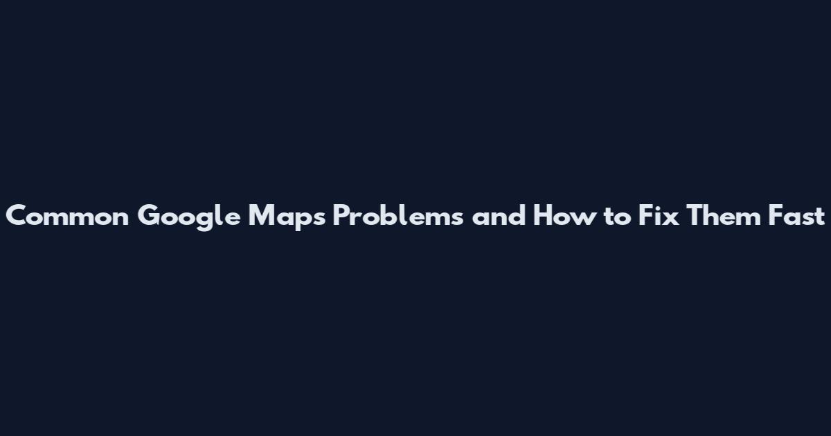 Common Google Maps Problems and How to Fix Them Fast
