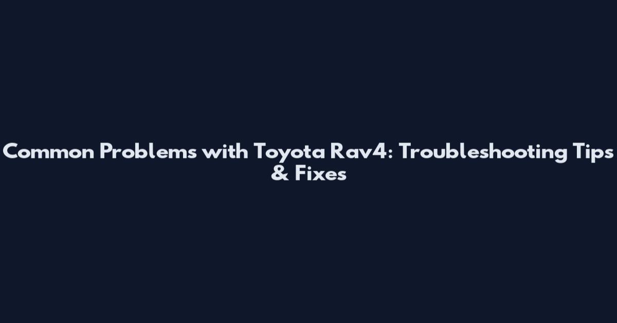 Common Problems with Toyota Rav4: Troubleshooting Tips & Fixes
