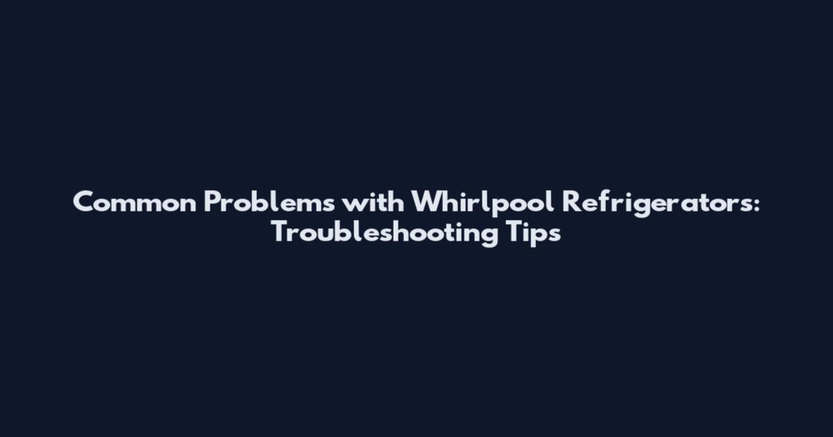 Common Problems with Whirlpool Refrigerators: Troubleshooting Tips