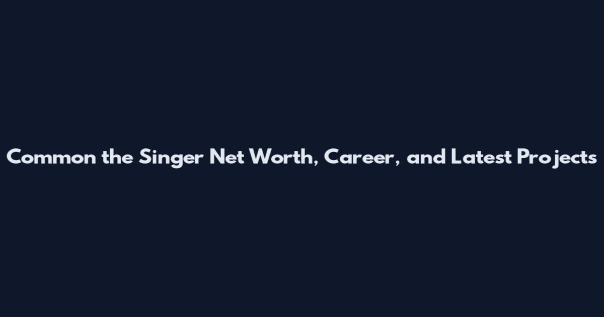 Common the Singer Net Worth, Career, and Latest Projects