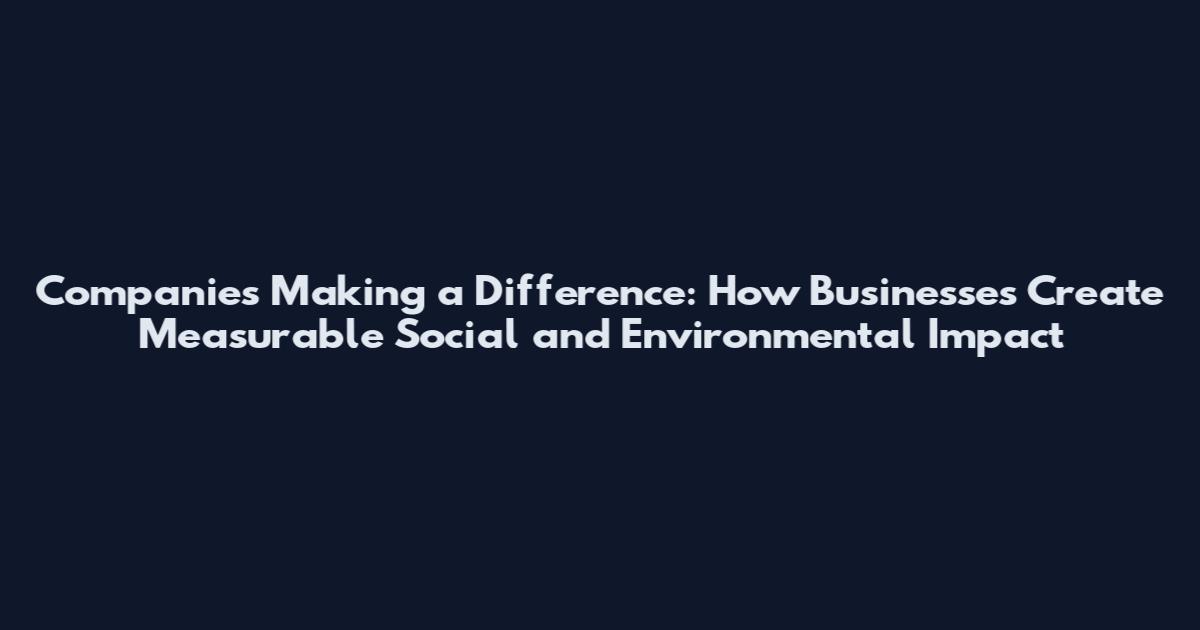 Companies Making a Difference: How Businesses Create Measurable Social and Environmental Impact