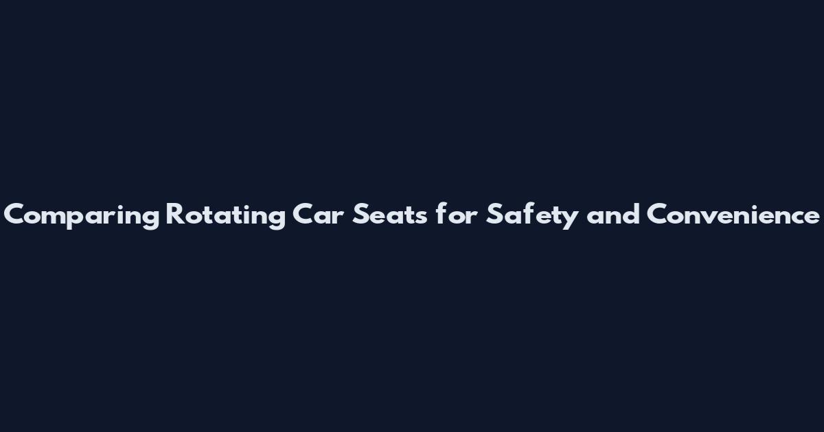 Comparing Rotating Car Seats for Safety and Convenience