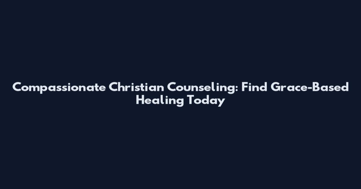 Compassionate Christian Counseling: Find Grace-Based Healing Today