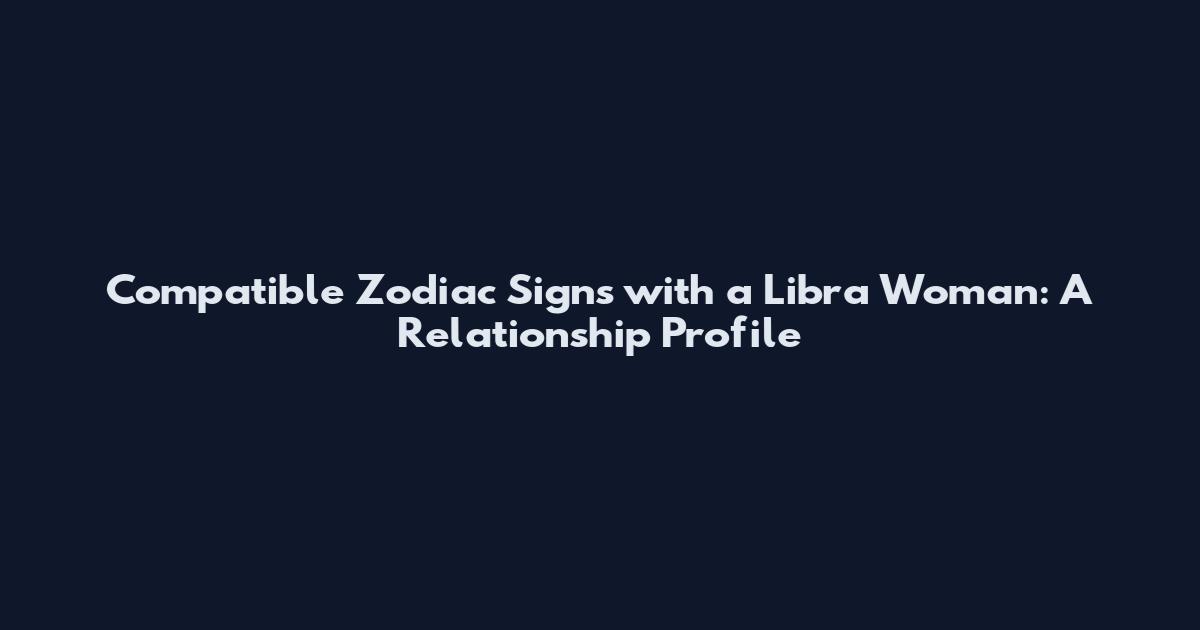 Compatible Zodiac Signs with a Libra Woman: A Relationship Profile