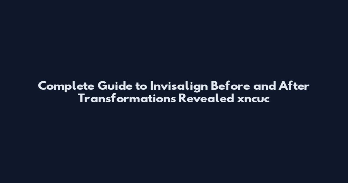 Complete Guide to Invisalign Before and After Transformations Revealed xncuc