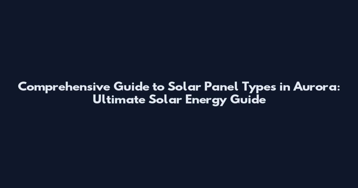 Comprehensive Guide to Solar Panel Types in Aurora: Ultimate Solar Energy Guide