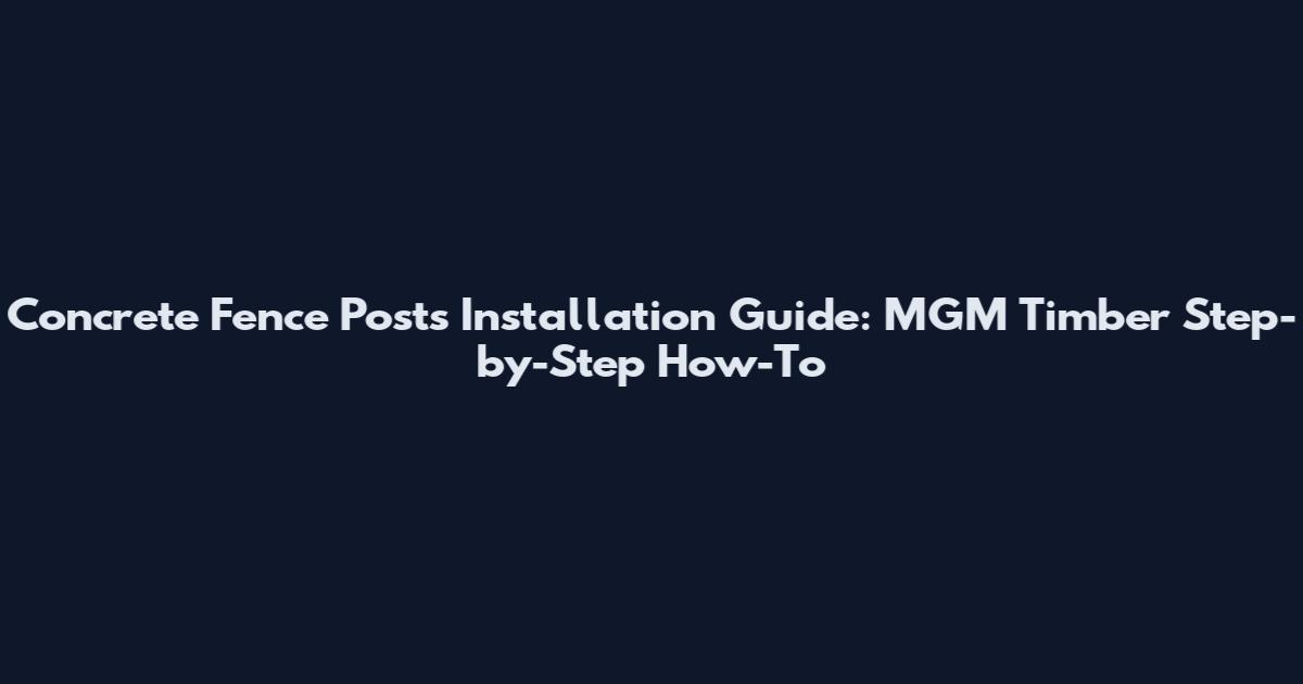 Concrete Fence Posts Installation Guide: MGM Timber Step-by-Step How-To
