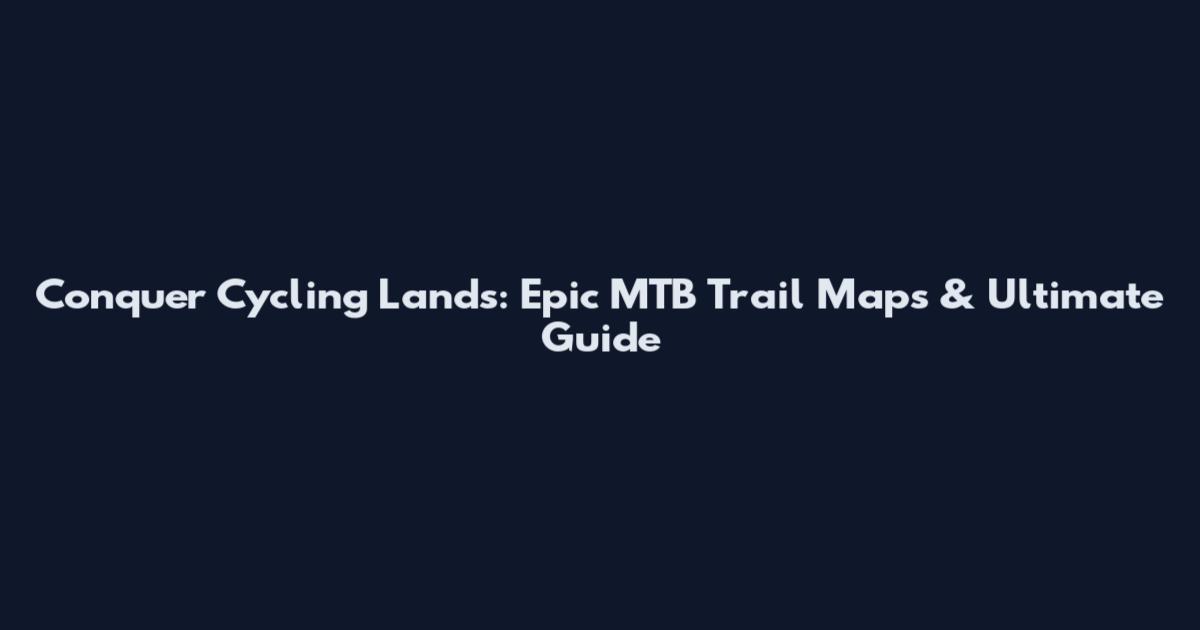Conquer Cycling Lands: Epic MTB Trail Maps & Ultimate Guide