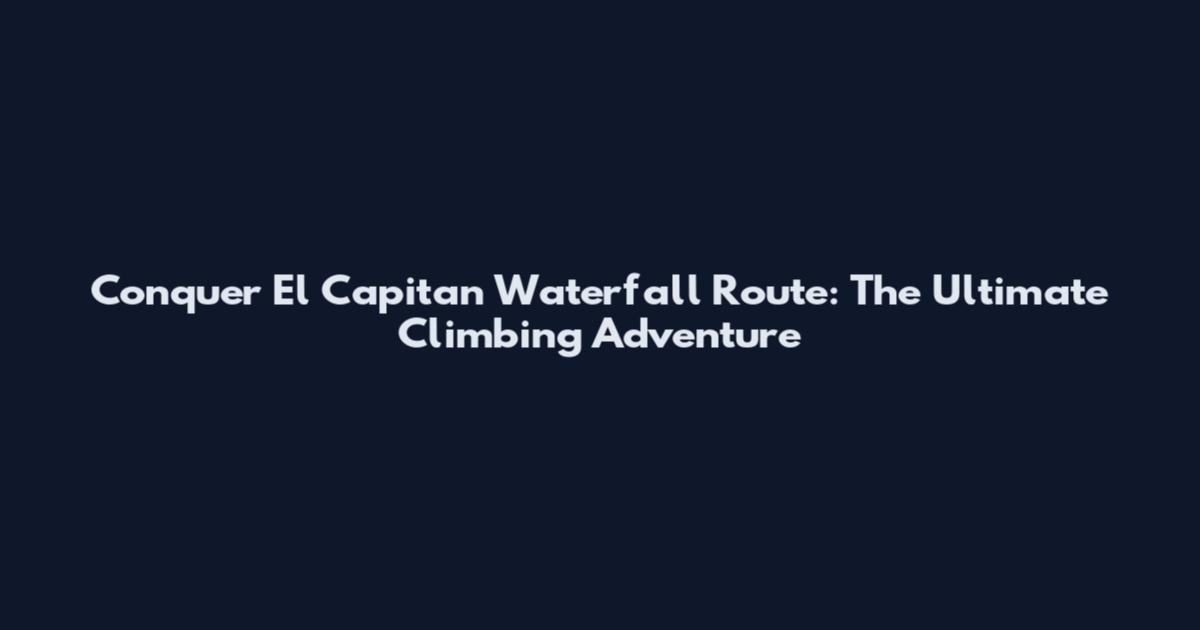 Conquer El Capitan Waterfall Route: The Ultimate Climbing Adventure