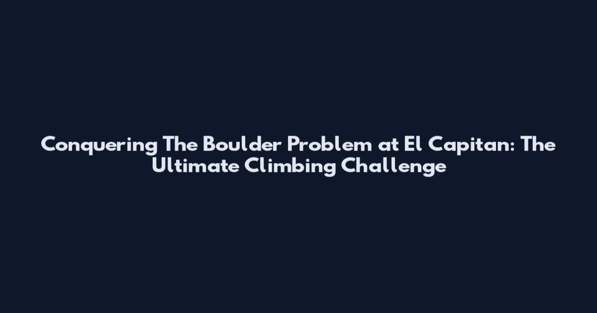 Conquering The Boulder Problem at El Capitan: The Ultimate Climbing Challenge
