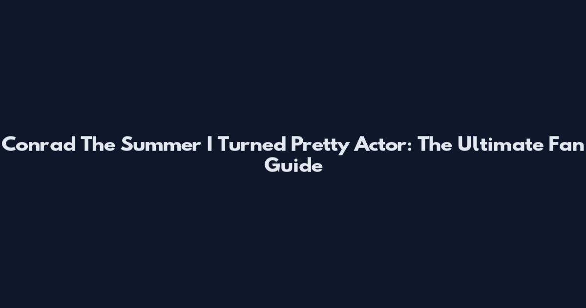 Conrad The Summer I Turned Pretty Actor: The Ultimate Fan Guide
