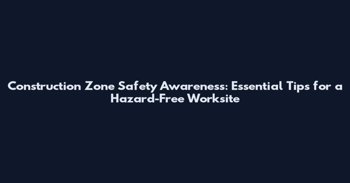 Construction Zone Safety Awareness: Essential Tips for a Hazard-Free Worksite