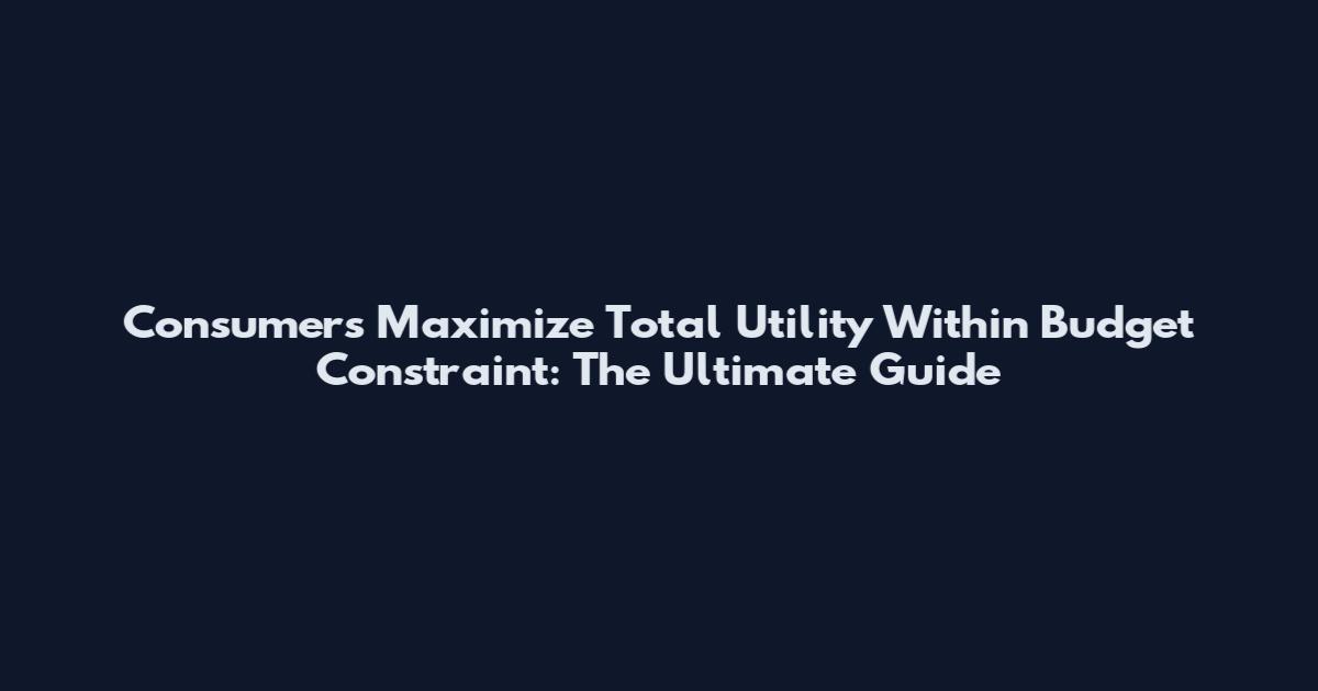 Consumers Maximize Total Utility Within Budget Constraint: The Ultimate Guide