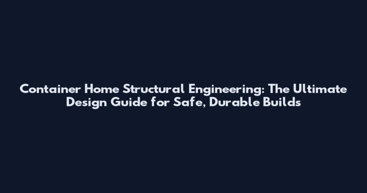 Container Home Structural Engineering: The Ultimate Design Guide for Safe, Durable Builds
