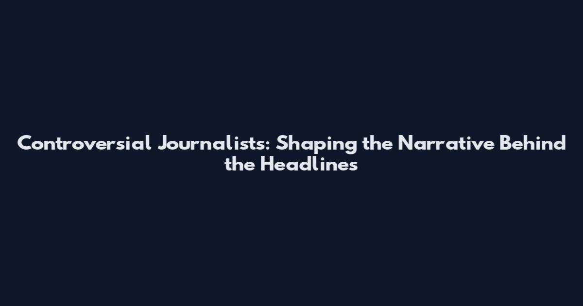 Controversial Journalists: Shaping the Narrative Behind the Headlines