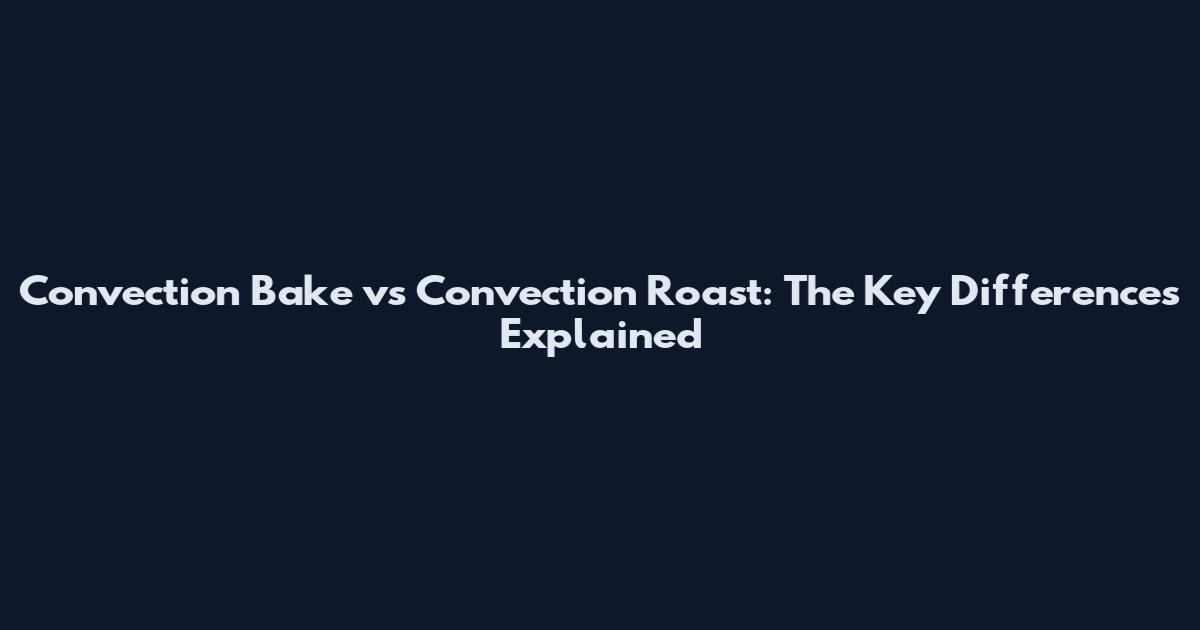Convection Bake vs Convection Roast: The Key Differences Explained