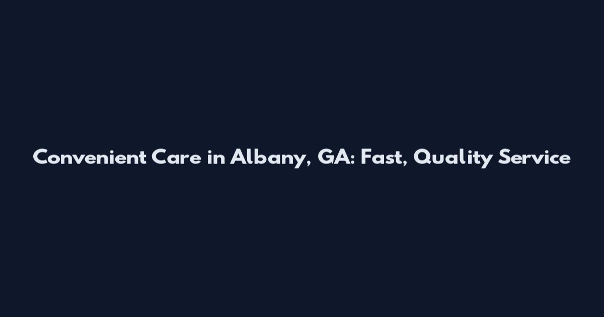 Convenient Care in Albany, GA: Fast, Quality Service