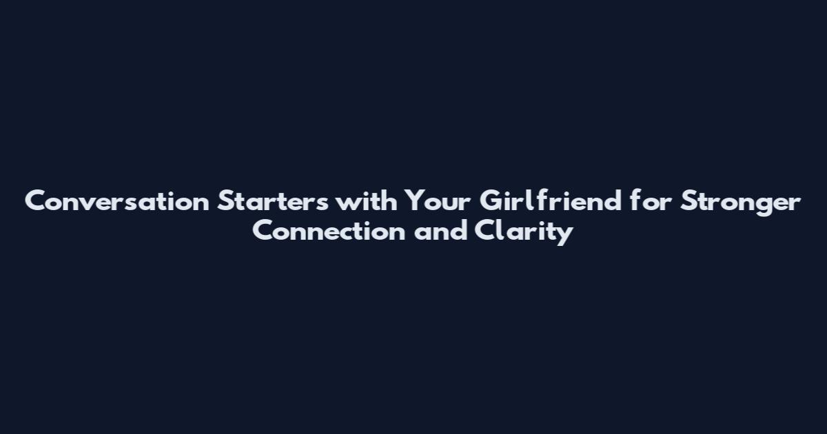 Conversation Starters with Your Girlfriend for Stronger Connection and Clarity