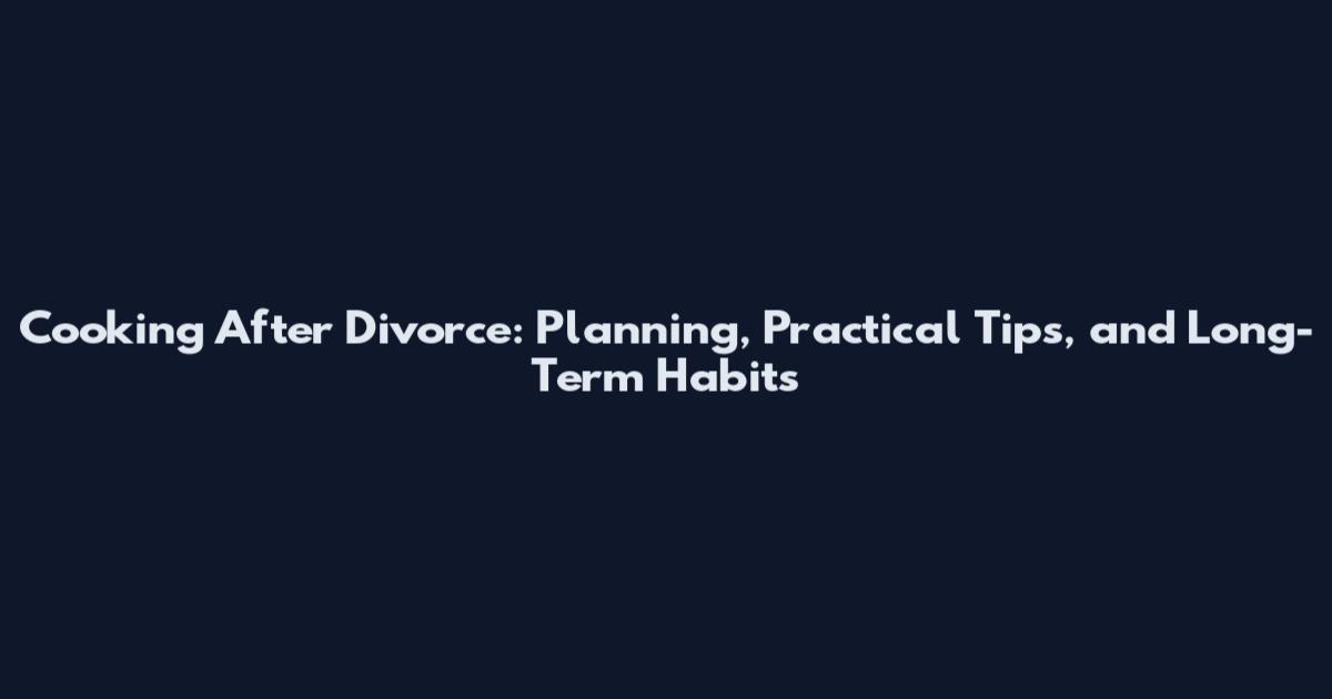 Cooking After Divorce: Planning, Practical Tips, and Long-Term Habits