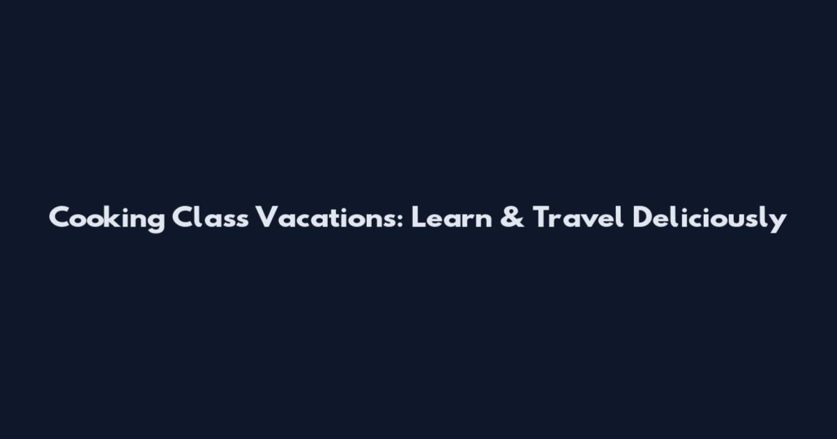 Cooking Class Vacations: Learn & Travel Deliciously