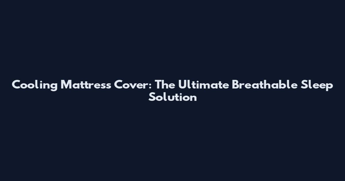 Cooling Mattress Cover: The Ultimate Breathable Sleep Solution