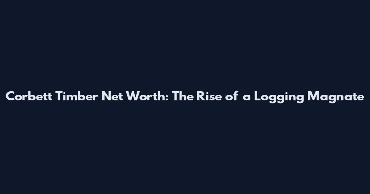 Corbett Timber Net Worth: The Rise of a Logging Magnate