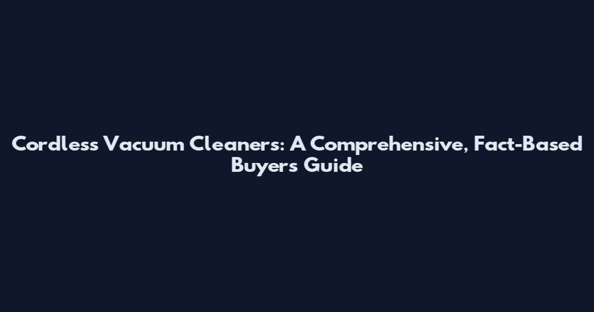 Cordless Vacuum Cleaners: A Comprehensive, Fact-Based Buyers Guide