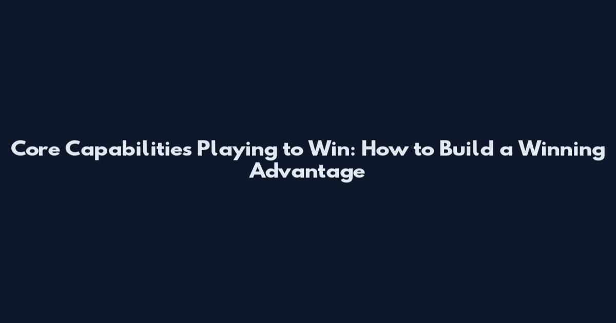 Core Capabilities Playing to Win: How to Build a Winning Advantage