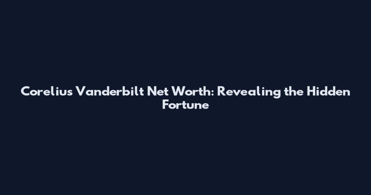 Corelius Vanderbilt Net Worth: Revealing the Hidden Fortune