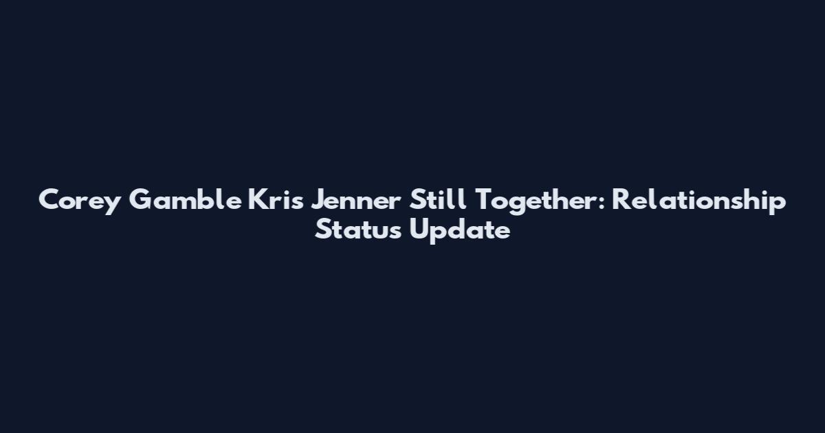 Corey Gamble Kris Jenner Still Together: Relationship Status Update