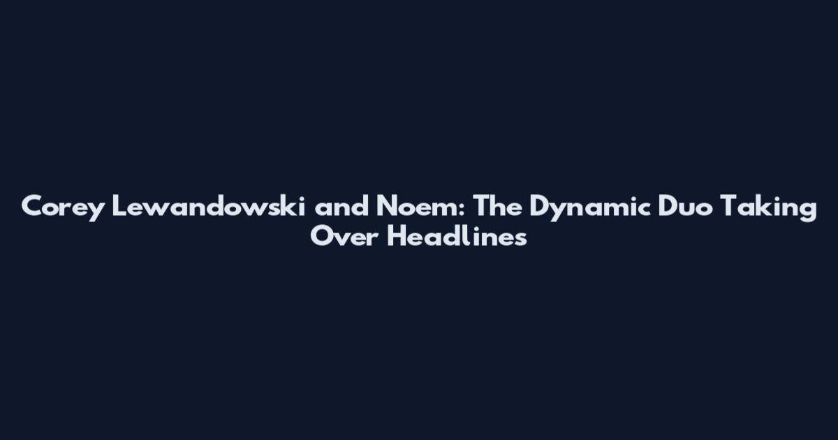 Corey Lewandowski and Noem: The Dynamic Duo Taking Over Headlines