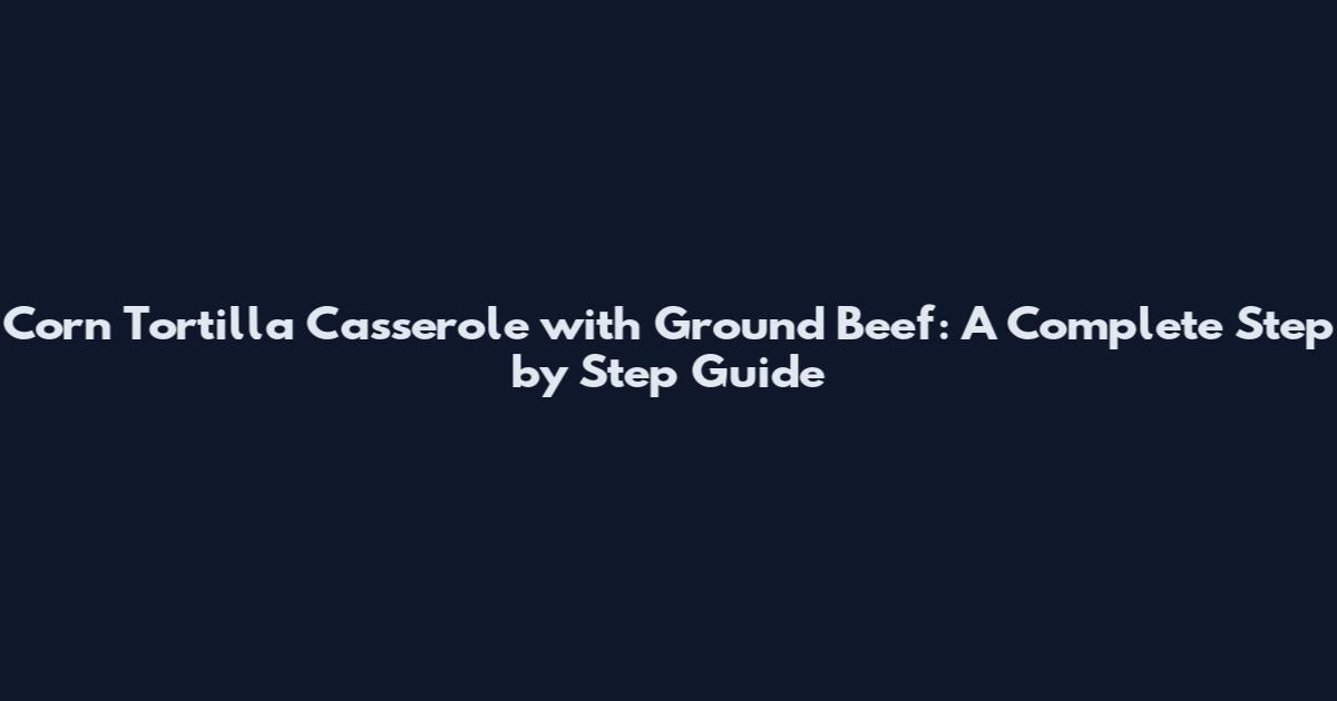 Corn Tortilla Casserole with Ground Beef: A Complete Step by Step Guide