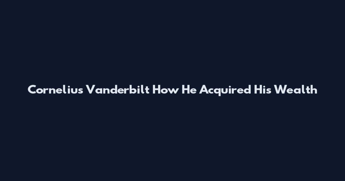 Cornelius Vanderbilt How He Acquired His Wealth