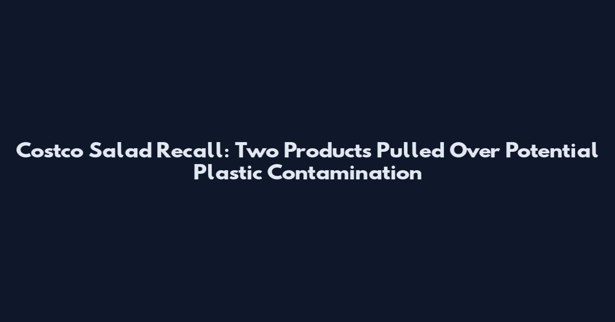Costco Salad Recall: Two Products Pulled Over Potential Plastic Contamination