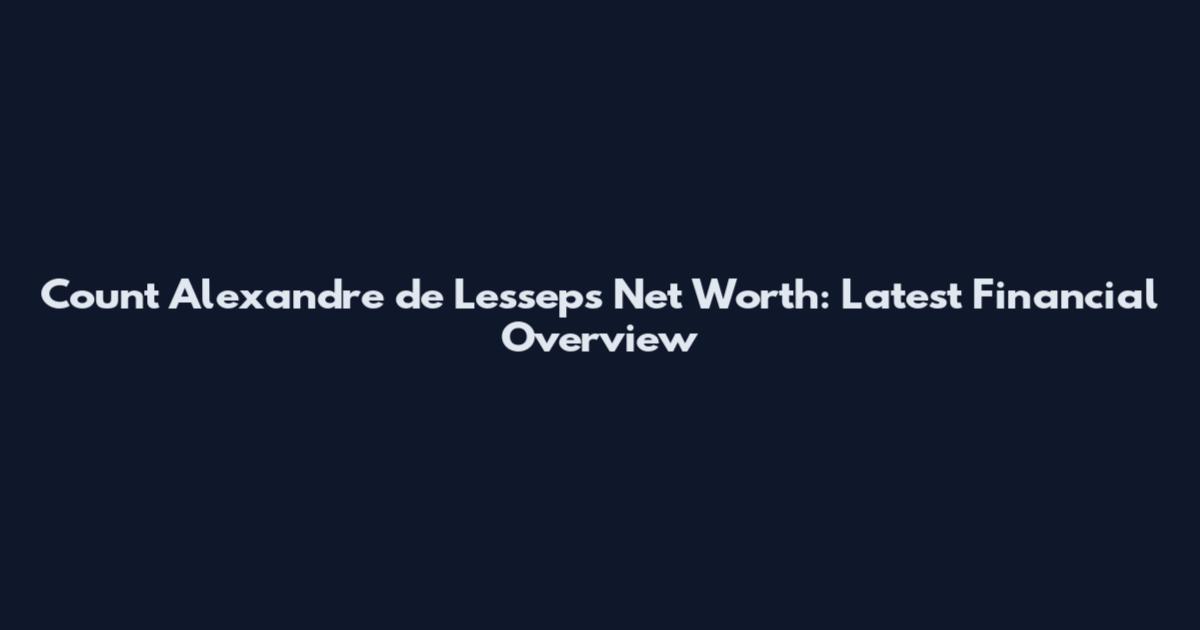 Count Alexandre de Lesseps Net Worth: Latest Financial Overview
