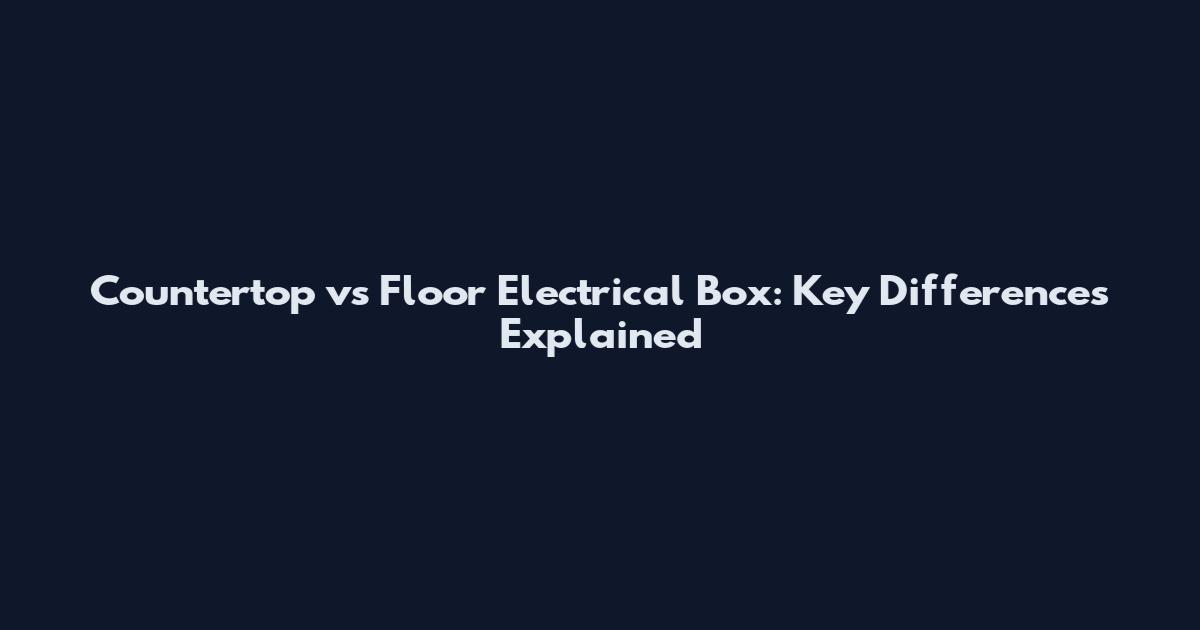 Countertop vs Floor Electrical Box: Key Differences Explained