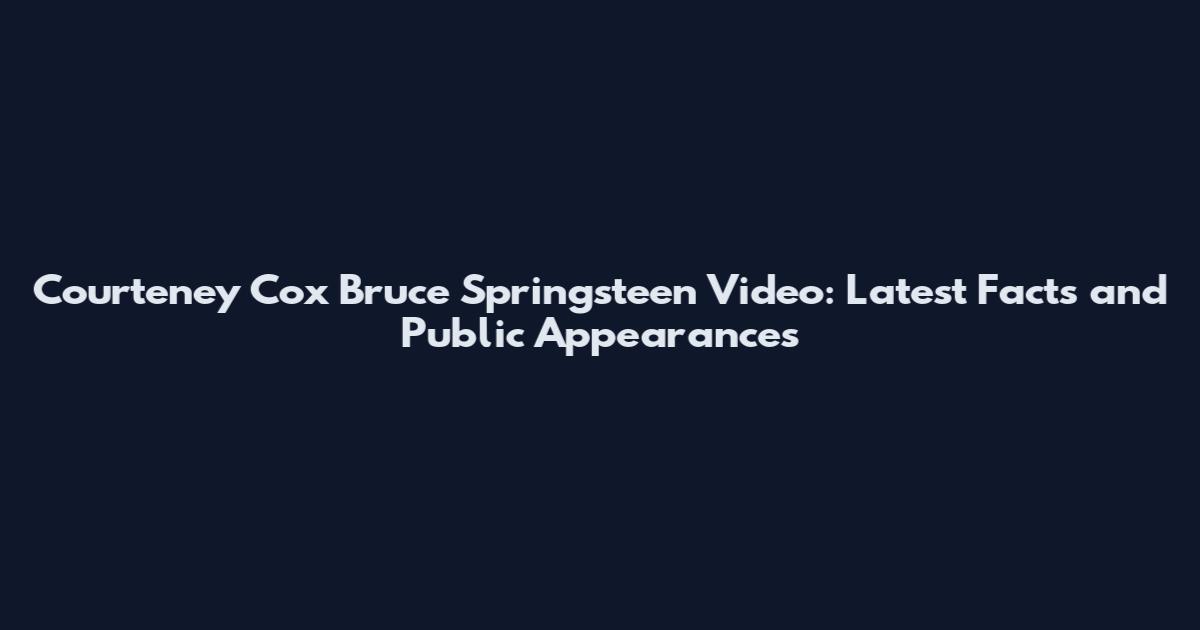 Courteney Cox Bruce Springsteen Video: Latest Facts and Public Appearances