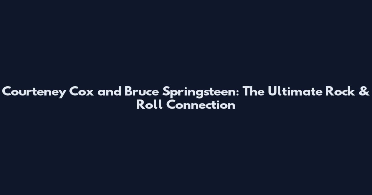 Courteney Cox and Bruce Springsteen: The Ultimate Rock & Roll Connection