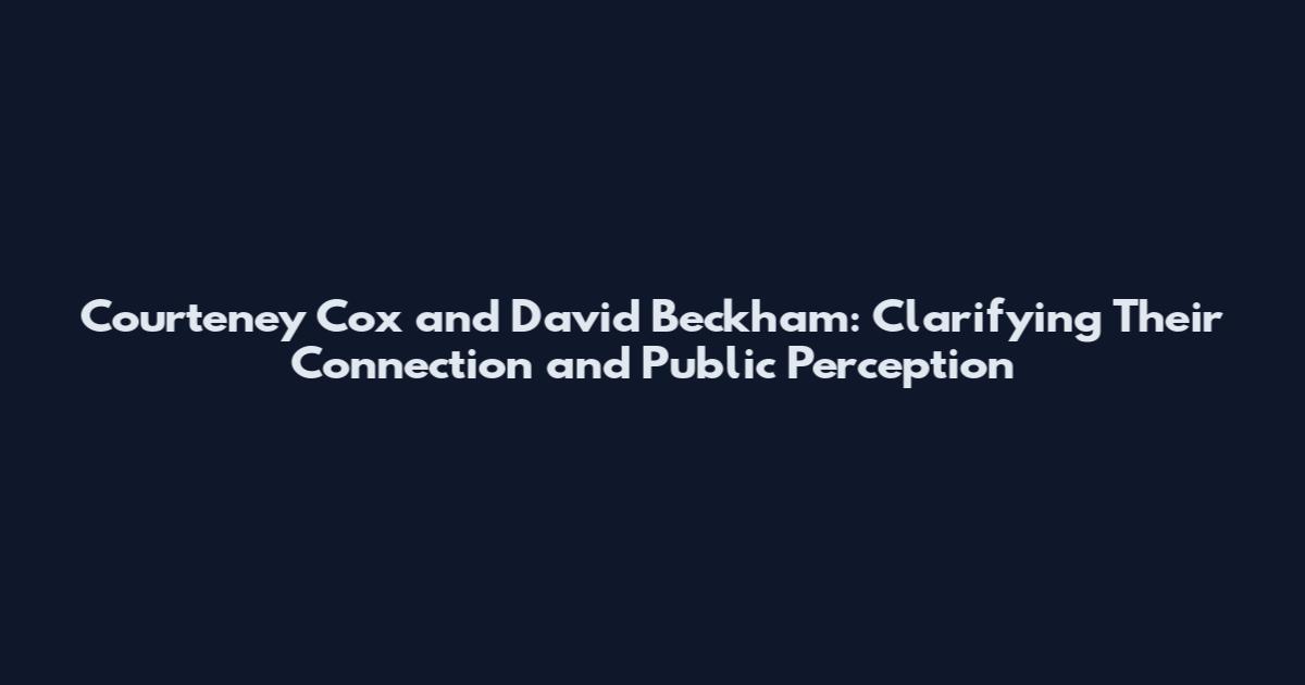 Courteney Cox and David Beckham: Clarifying Their Connection and Public Perception