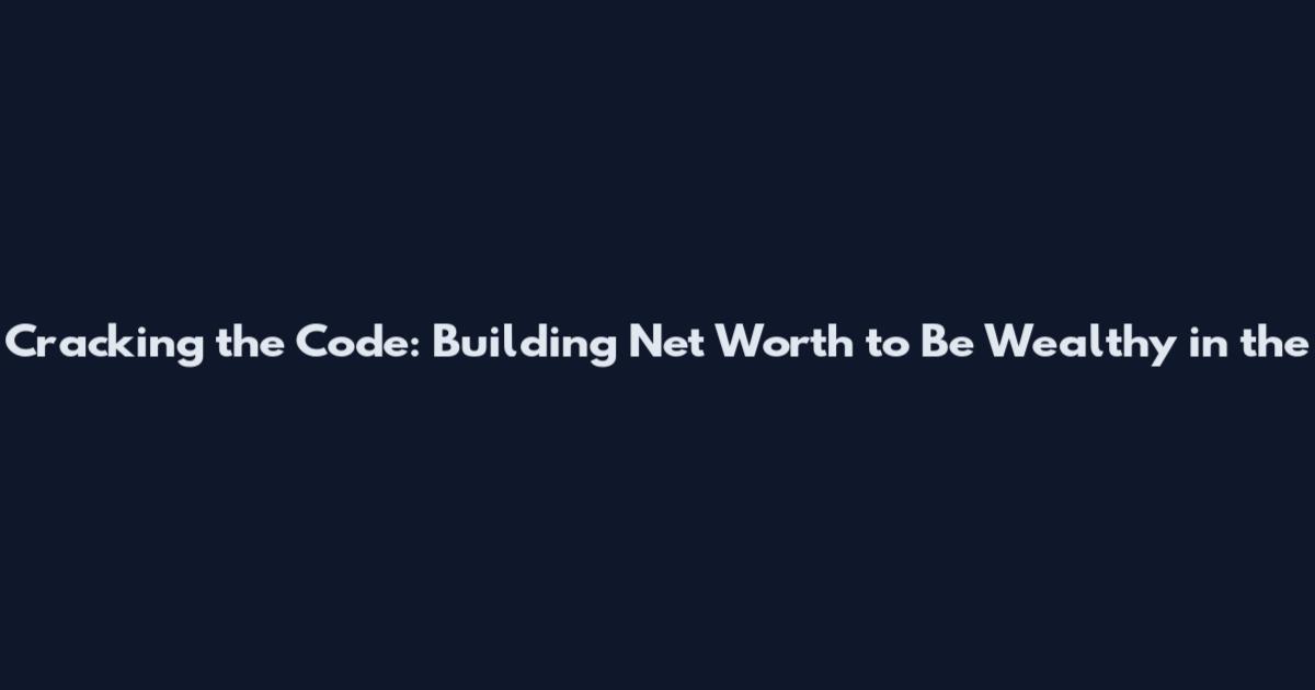 Cracking the Code: Building Net Worth to Be Wealthy in the